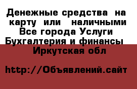 Денежные средства  на  карту  или   наличными - Все города Услуги » Бухгалтерия и финансы   . Иркутская обл.